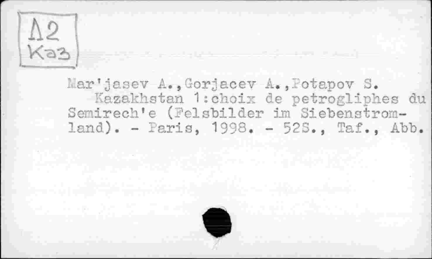 ﻿Л2 Kag)
Mar’jasev A.,Gorjacev A.,Potapov S.
Kazakhstan 1: choix de petrogliph.es du Semirech’e (Felsbilder im Siebenstromland). - Paris, 1998. - 52S., Taf., Abb.